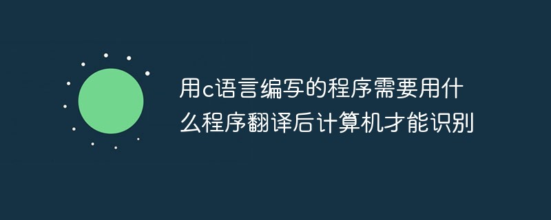 2021062108520519305820 用c语言编写的程序需要用什么程序翻译后计算机才能识别